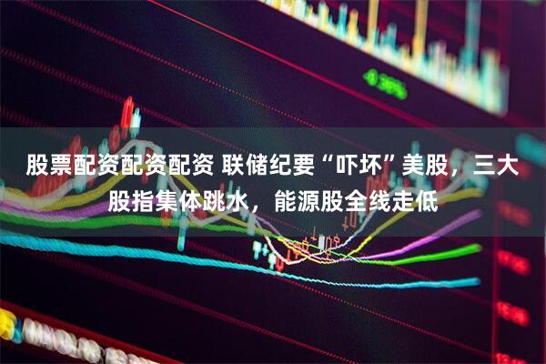 股票配资配资配资 联储纪要“吓坏”美股，三大股指集体跳水，能源股全线走低