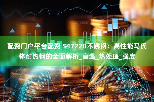 配资门户平台配资 S47220不锈钢：高性能马氏体耐热钢的全面解析_高温_热处理_强度