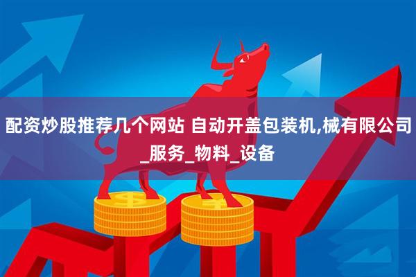 配资炒股推荐几个网站 自动开盖包装机,械有限公司_服务_物料_设备