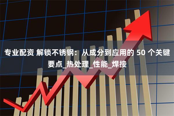 专业配资 解锁不锈钢：从成分到应用的 50 个关键要点_热处理_性能_焊接
