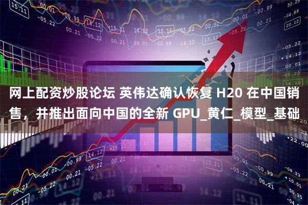 网上配资炒股论坛 英伟达确认恢复 H20 在中国销售，并推出面向中国的全新 GPU_黄仁_模型_基础
