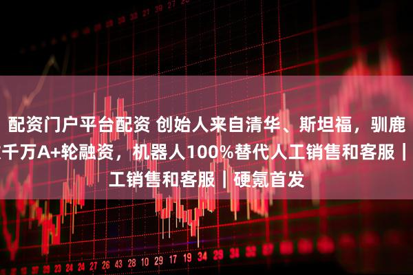 配资门户平台配资 创始人来自清华、斯坦福，驯鹿AI完成数千万A+轮融资，机器人100%替代人工销售和客服｜硬氪首发