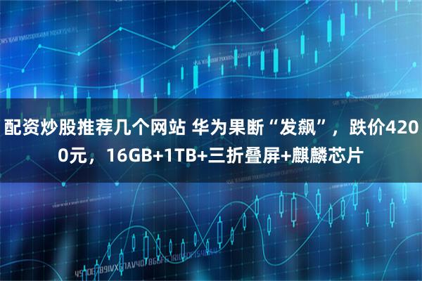 配资炒股推荐几个网站 华为果断“发飙”，跌价4200元，16GB+1TB+三折叠屏+麒麟芯片