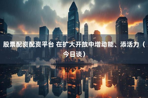 股票配资配资平台 在扩大开放中增动能、添活力（今日谈）