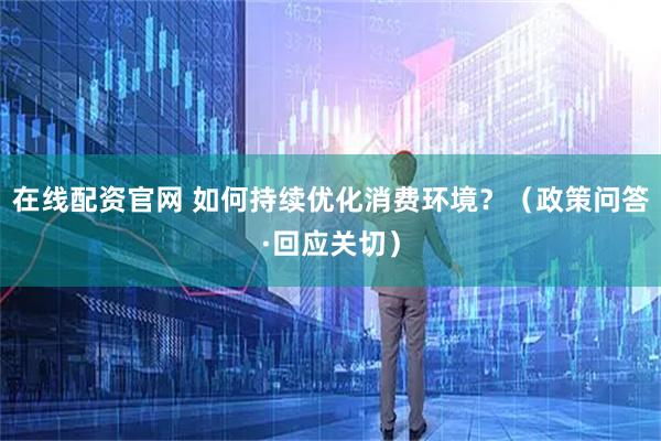 在线配资官网 如何持续优化消费环境？（政策问答·回应关切）