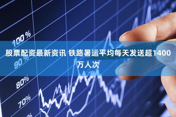 股票配资最新资讯 铁路暑运平均每天发送超1400万人次