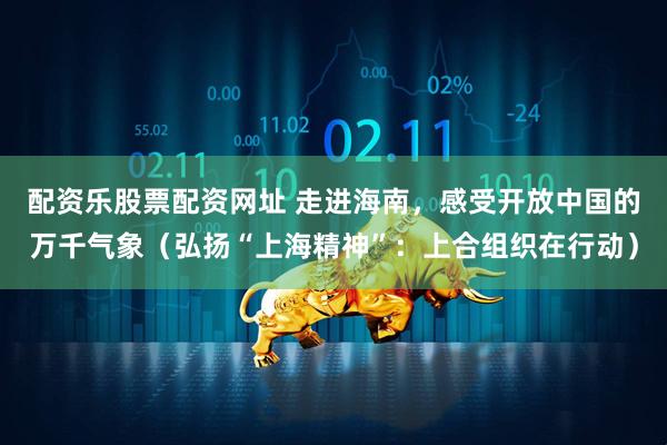 配资乐股票配资网址 走进海南，感受开放中国的万千气象（弘扬“上海精神”：上合组织在行动）