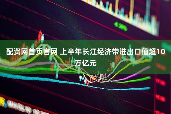 配资网首页官网 上半年长江经济带进出口值超10万亿元