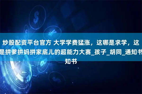 炒股配资平台官方 大学学费猛涨，这哪是求学，这是拼爹拼妈拼家底儿的超能力大赛_孩子_胡同_通知书