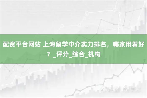 配资平台网站 上海留学中介实力排名，哪家用着好？_评分_综合_机构