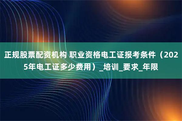 正规股票配资机构 职业资格电工证报考条件（2025年电工证多少费用）_培训_要求_年限