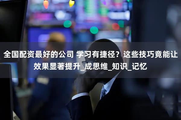 全国配资最好的公司 学习有捷径？这些技巧竟能让效果显著提升_成思维_知识_记忆