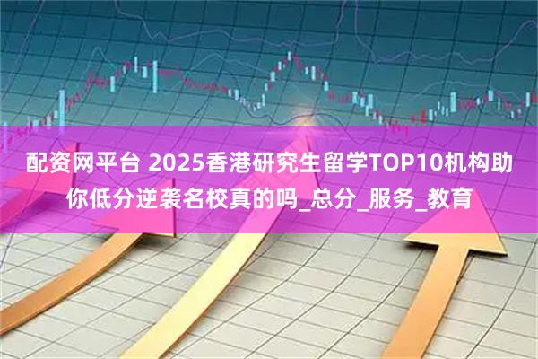 配资网平台 2025香港研究生留学TOP10机构助你低分逆袭名校真的吗_总分_服务_教育