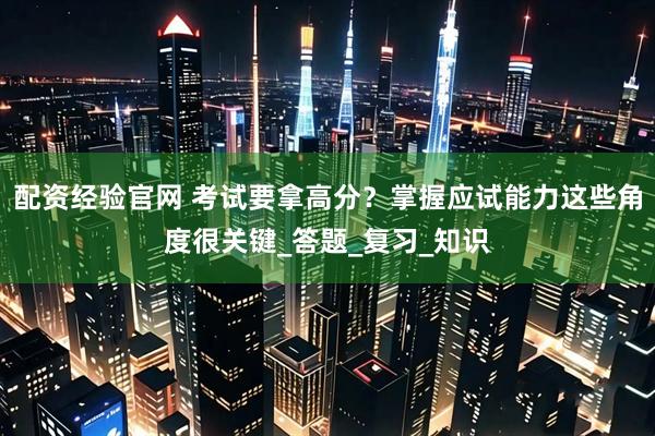 配资经验官网 考试要拿高分？掌握应试能力这些角度很关键_答题_复习_知识