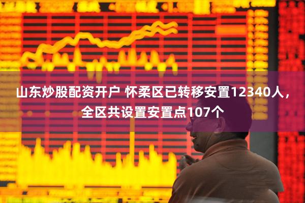 山东炒股配资开户 怀柔区已转移安置12340人，全区共设置安置点107个
