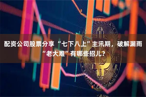 配资公司股票分享 “七下八上”主汛期，破解漏雨“老大难”有哪些招儿？