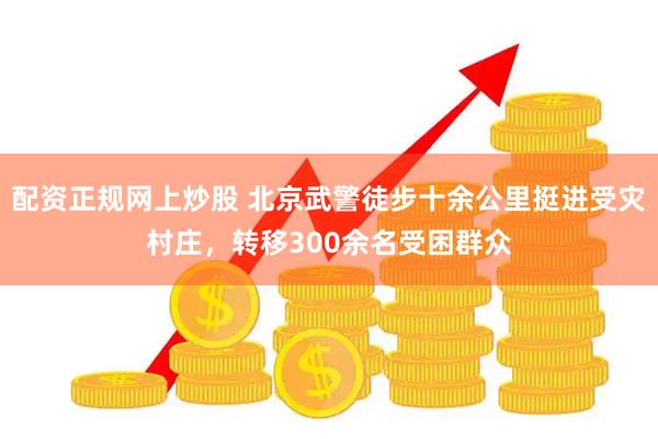 配资正规网上炒股 北京武警徒步十余公里挺进受灾村庄，转移300余名受困群众