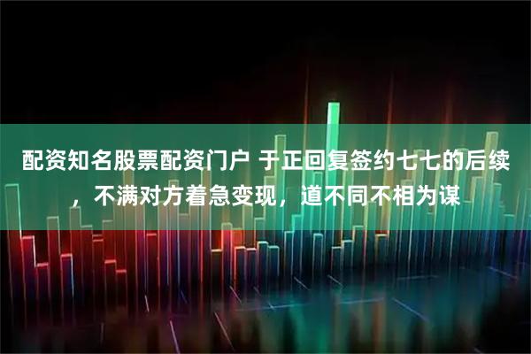 配资知名股票配资门户 于正回复签约七七的后续，不满对方着急变现，道不同不相为谋
