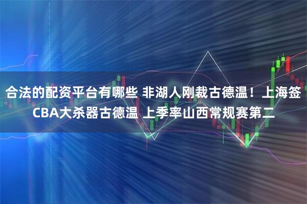 合法的配资平台有哪些 非湖人刚裁古德温！上海签CBA大杀器古德温 上季率山西常规赛第二