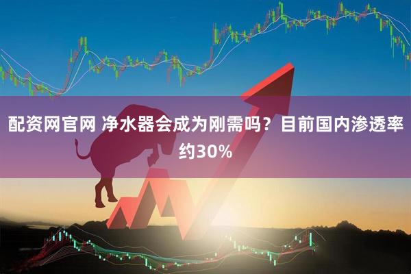 配资网官网 净水器会成为刚需吗？目前国内渗透率约30%