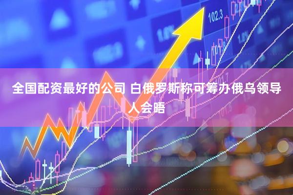 全国配资最好的公司 白俄罗斯称可筹办俄乌领导人会晤