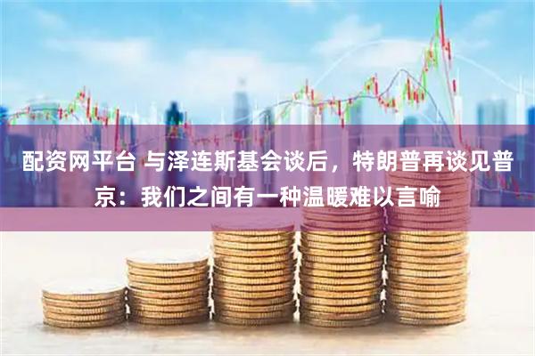 配资网平台 与泽连斯基会谈后，特朗普再谈见普京：我们之间有一种温暖难以言喻
