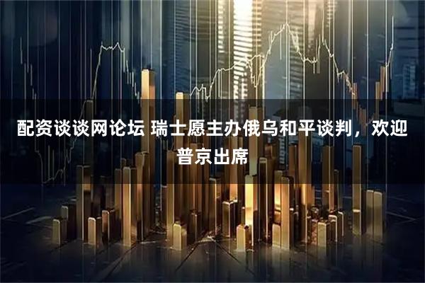 配资谈谈网论坛 瑞士愿主办俄乌和平谈判，欢迎普京出席