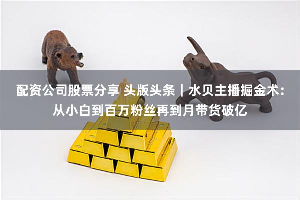 配资公司股票分享 头版头条｜水贝主播掘金术：从小白到百万粉丝再到月带货破亿