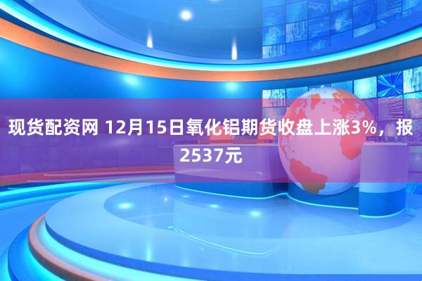 现货配资网 12月15日氧化铝期货收盘上涨3%，报2537元