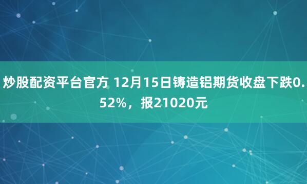 炒股配资平台官方 12月15日铸造铝期货收盘下跌0.52%，报21020元